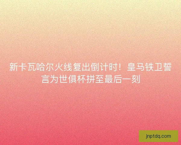 新卡瓦哈尔火线复出倒计时！皇马铁卫誓言为世俱杯拼至最后一刻