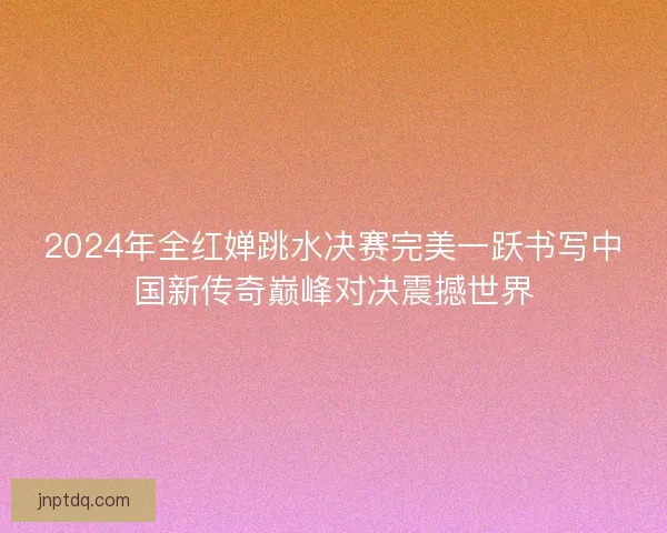 2024年全红婵跳水决赛完美一跃书写中国新传奇巅峰对决震撼世界
