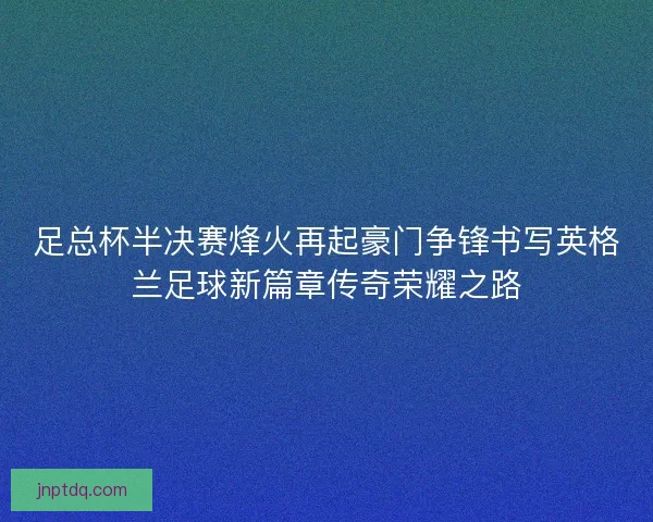 足总杯半决赛烽火再起豪门争锋书写英格兰足球新篇章传奇荣耀之路