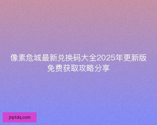 像素危城最新兑换码大全2025年更新版免费获取攻略分享