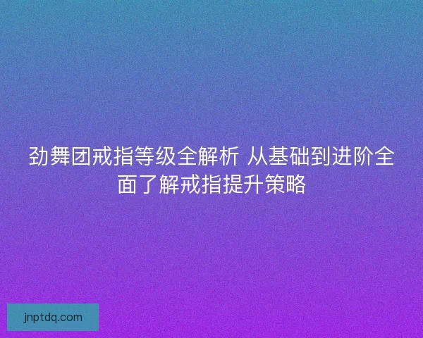 劲舞团戒指等级全解析 从基础到进阶全面了解戒指提升策略