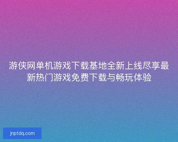 游侠网单机游戏下载基地全新上线尽享最新热门游戏免费下载与畅玩体验