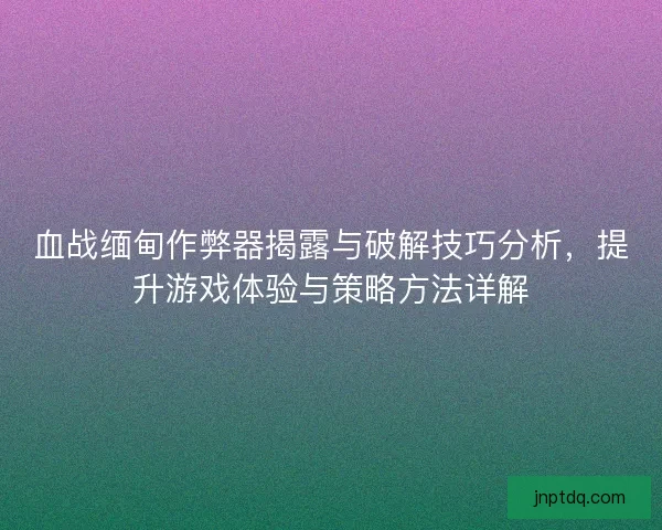 血战缅甸作弊器揭露与破解技巧分析，提升游戏体验与策略方法详解