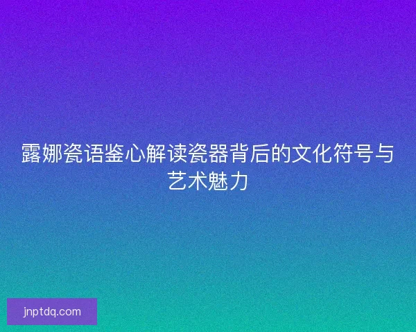 露娜瓷语鉴心解读瓷器背后的文化符号与艺术魅力