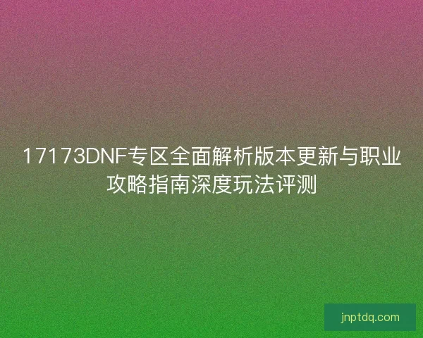 17173DNF专区全面解析版本更新与职业攻略指南深度玩法评测