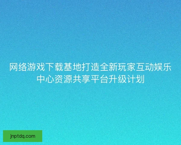网络游戏下载基地打造全新玩家互动娱乐中心资源共享平台升级计划