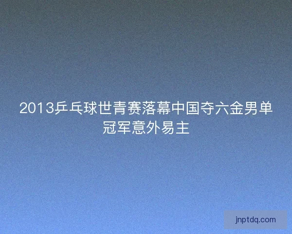 2013乒乓球世青赛落幕中国夺六金男单冠军意外易主