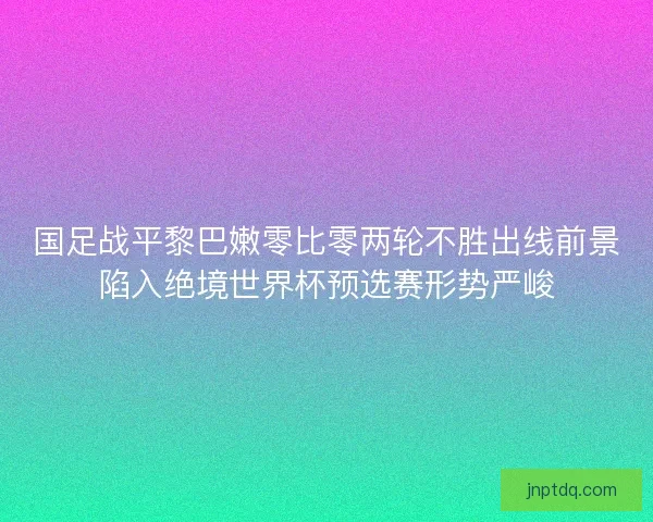 国足战平黎巴嫩零比零两轮不胜出线前景陷入绝境世界杯预选赛形势严峻
