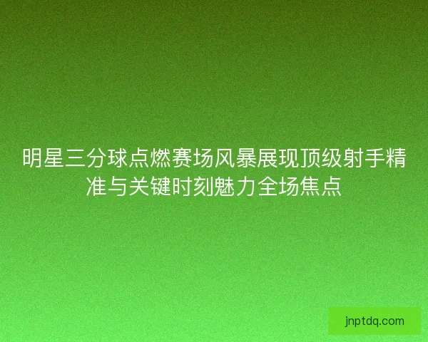 明星三分球点燃赛场风暴展现顶级射手精准与关键时刻魅力全场焦点