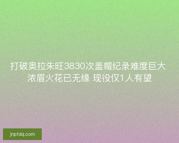 打破奥拉朱旺3830次盖帽纪录难度巨大 浓眉火花已无缘 现役仅1人有望