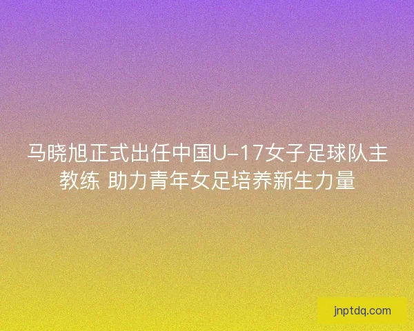 马晓旭正式出任中国U-17女子足球队主教练 助力青年女足培养新生力量