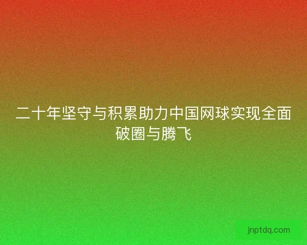 二十年坚守与积累助力中国网球实现全面破圈与腾飞