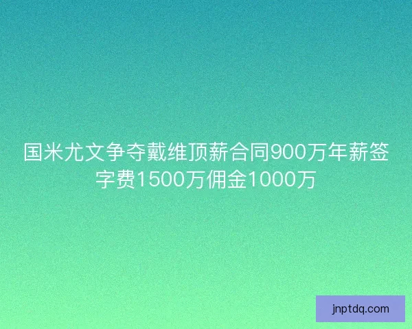 国米尤文争夺戴维顶薪合同900万年薪签字费1500万佣金1000万