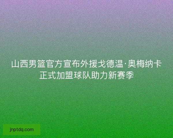 山西男篮官方宣布外援戈德温·奥梅纳卡正式加盟球队助力新赛季