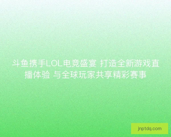 斗鱼携手LOL电竞盛宴 打造全新游戏直播体验 与全球玩家共享精彩赛事