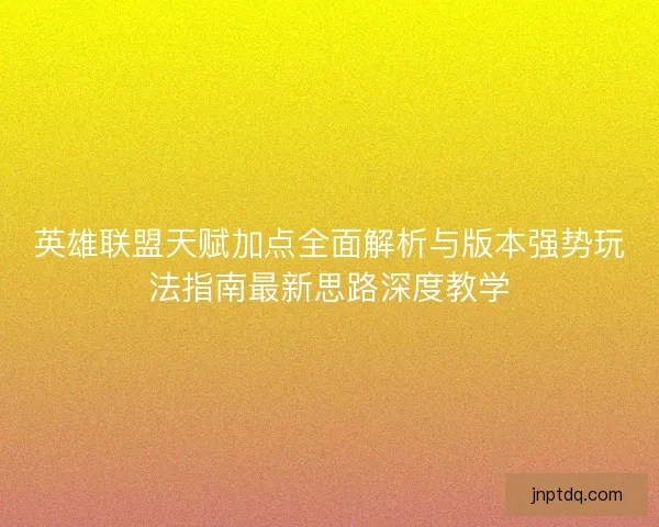 英雄联盟天赋加点全面解析与版本强势玩法指南最新思路深度教学