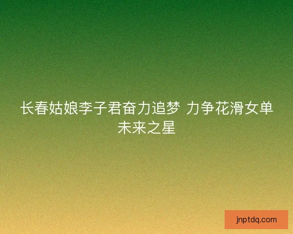 长春姑娘李子君奋力追梦 力争花滑女单未来之星