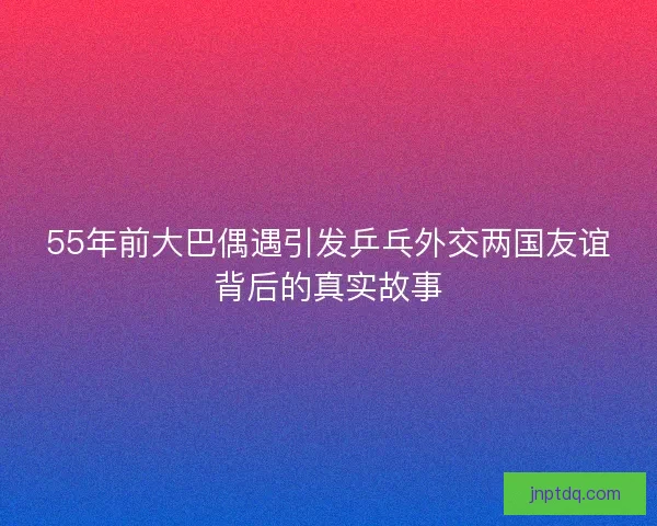 55年前大巴偶遇引发乒乓外交两国友谊背后的真实故事