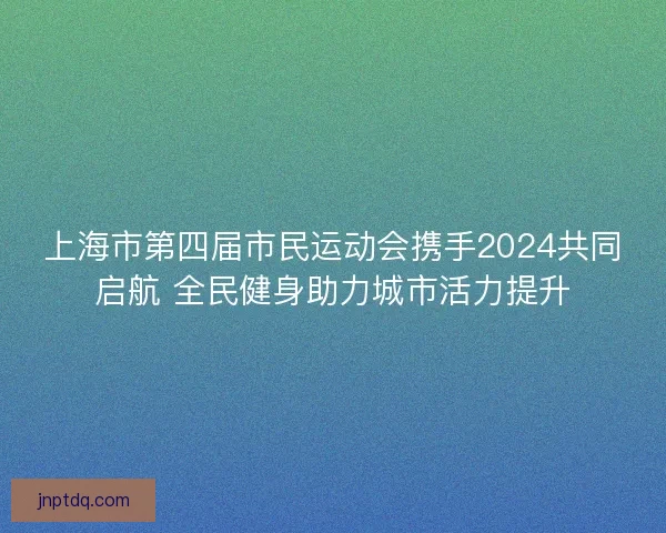 上海市第四届市民运动会携手2024共同启航 全民健身助力城市活力提升