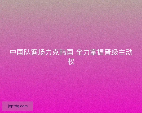 中国队客场力克韩国 全力掌握晋级主动权
