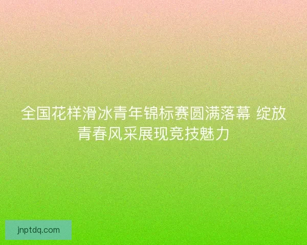 全国花样滑冰青年锦标赛圆满落幕 绽放青春风采展现竞技魅力