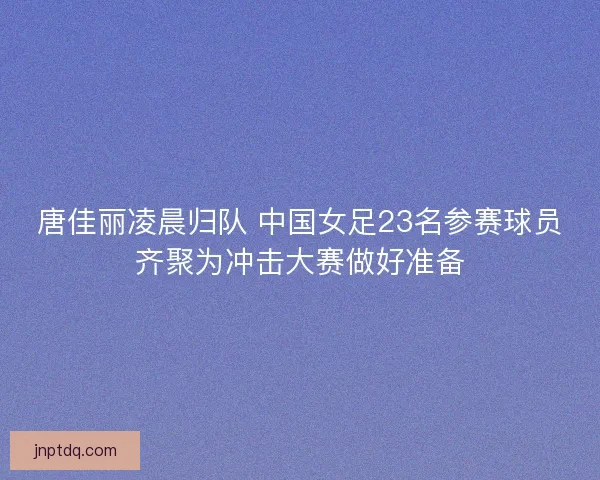 唐佳丽凌晨归队 中国女足23名参赛球员齐聚为冲击大赛做好准备 唐佳丽凌晨归队 中国女足23名参赛球员齐聚为冲击大赛做好准备