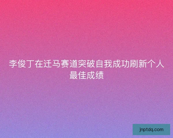 李俊丁在迁马赛道突破自我成功刷新个人最佳成绩