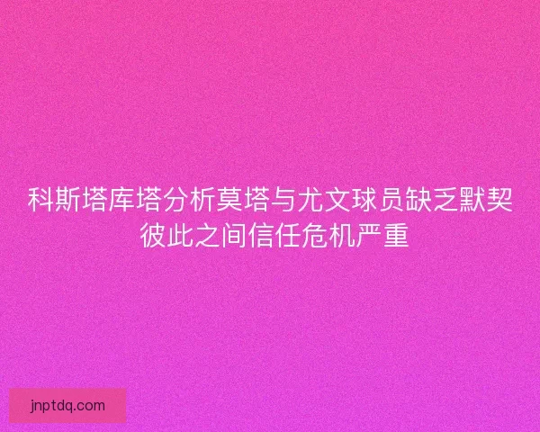 科斯塔库塔分析莫塔与尤文球员缺乏默契 彼此之间信任危机严重 科斯塔库塔分析莫塔与尤文球员缺乏默契 彼此之间信任危机严重