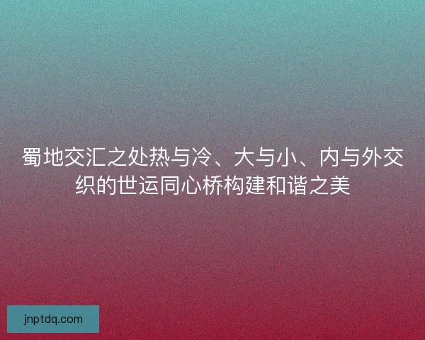 蜀地交汇之处热与冷、大与小、内与外交织的世运同心桥构建和谐之美