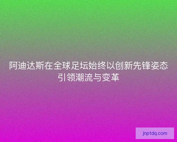 阿迪达斯在全球足坛始终以创新先锋姿态引领潮流与变革 阿迪达斯在全球足坛始终以创新先锋姿态引领潮流与变革