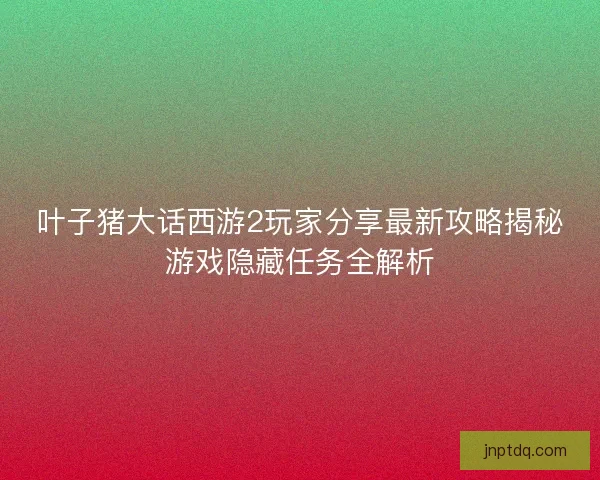叶子猪大话西游2玩家分享最新攻略揭秘游戏隐藏任务全解析
