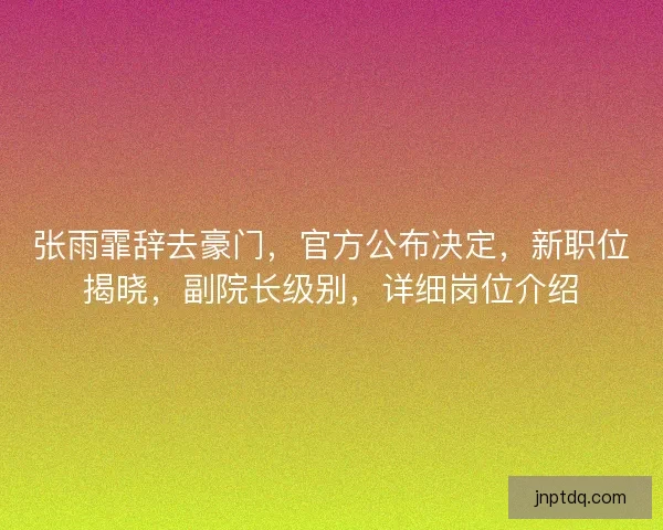 张雨霏辞去豪门，官方公布决定，新职位揭晓，副院长级别，详细岗位介绍