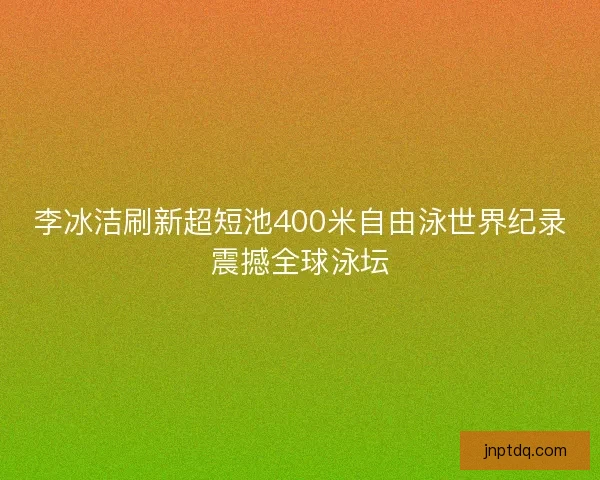 李冰洁刷新超短池400米自由泳世界纪录震撼全球泳坛