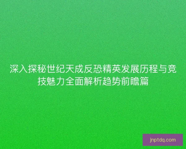 深入探秘世纪天成反恐精英发展历程与竞技魅力全面解析趋势前瞻篇