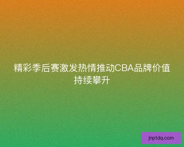 精彩季后赛激发热情推动CBA品牌价值持续攀升