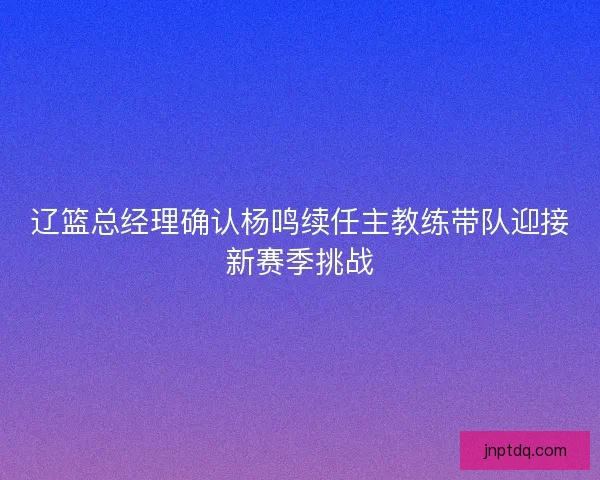辽篮总经理确认杨鸣续任主教练带队迎接新赛季挑战 辽篮总经理确认杨鸣续任主教练带队迎接新赛季挑战