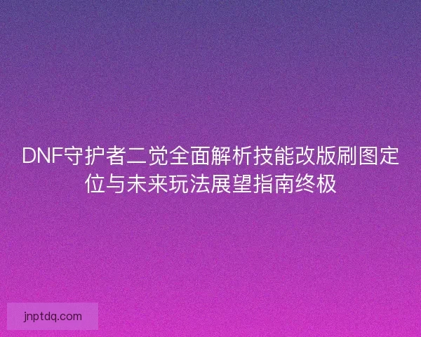 DNF守护者二觉全面解析技能改版刷图定位与未来玩法展望指南终极 DNF守护者二觉全面解析技能改版刷图定位与未来玩法展望指南终极