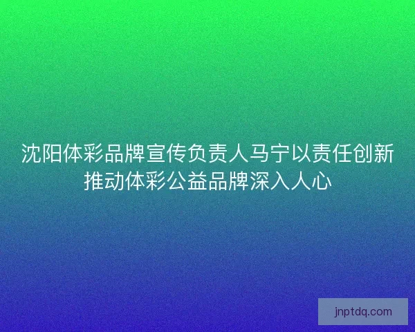 沈阳体彩品牌宣传负责人马宁以责任创新推动体彩公益品牌深入人心 沈阳体彩品牌宣传负责人马宁以责任创新推动体彩公益品牌深入人心