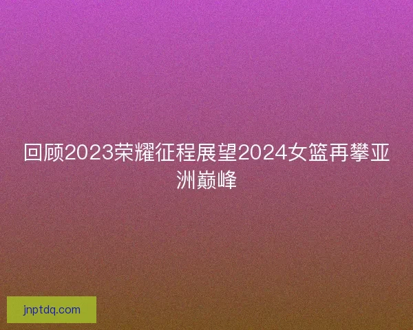 回顾2023荣耀征程展望2024女篮再攀亚洲巅峰