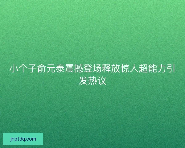 小个子俞元泰震撼登场释放惊人超能力引发热议