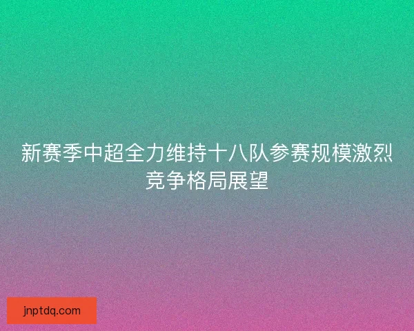 新赛季中超全力维持十八队参赛规模激烈竞争格局展望
