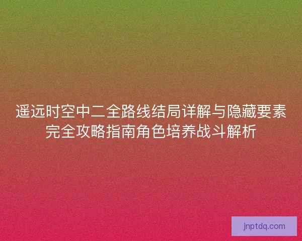 遥远时空中二全路线结局详解与隐藏要素完全攻略指南角色培养战斗解析
