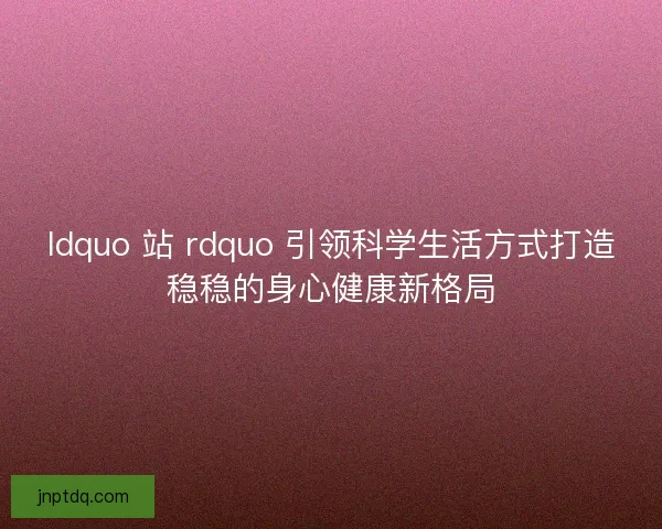 ldquo 站 rdquo 引领科学生活方式打造稳稳的身心健康新格局 ldquo 站 rdquo 引领科学生活方式打造稳稳的身心健康新格局