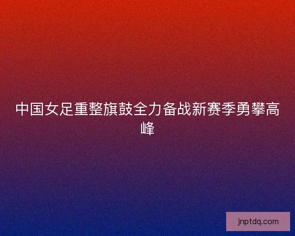 中国女足重整旗鼓全力备战新赛季勇攀高峰