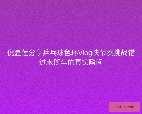 倪夏莲分享乒乓球色环Vlog快节奏挑战错过末班车的真实瞬间 倪夏莲分享乒乓球色环Vlog快节奏挑战错过末班车的真实瞬间