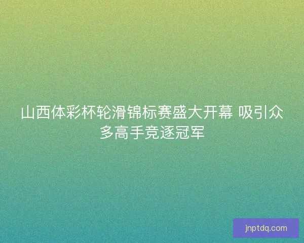 山西体彩杯轮滑锦标赛盛大开幕 吸引众多高手竞逐冠军