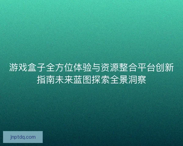 游戏盒子全方位体验与资源整合平台创新指南未来蓝图探索全景洞察