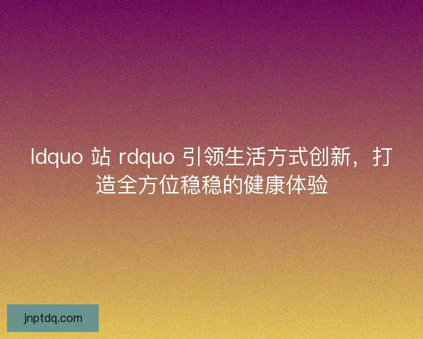 ldquo 站 rdquo 引领生活方式创新，打造全方位稳稳的健康体验