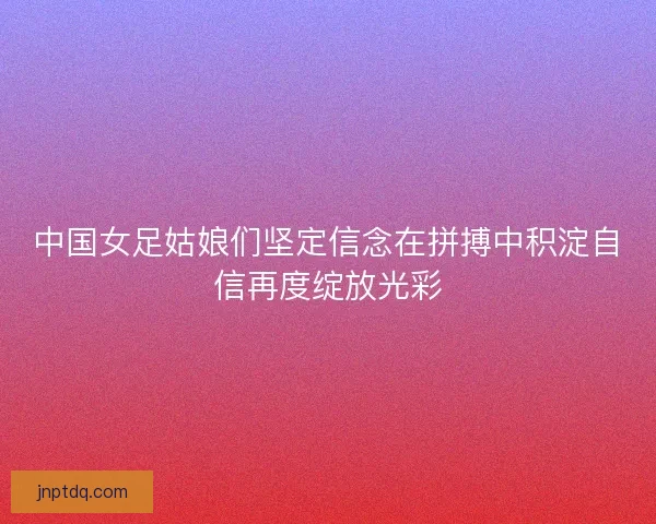 中国女足姑娘们坚定信念在拼搏中积淀自信再度绽放光彩