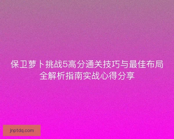 保卫萝卜挑战5高分通关技巧与最佳布局全解析指南实战心得分享